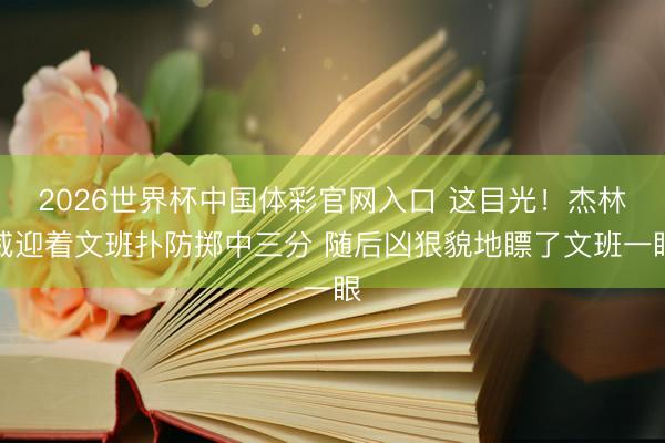 2026世界杯中国体彩官网入口 这目光！杰林威迎着文班扑防掷中三分 随后凶狠貌地瞟了文班一眼