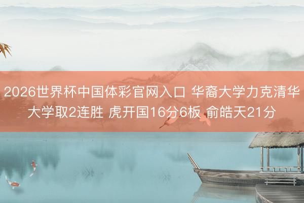 2026世界杯中国体彩官网入口 华裔大学力克清华大学取2连胜 虎开国16分6板 俞皓天21分