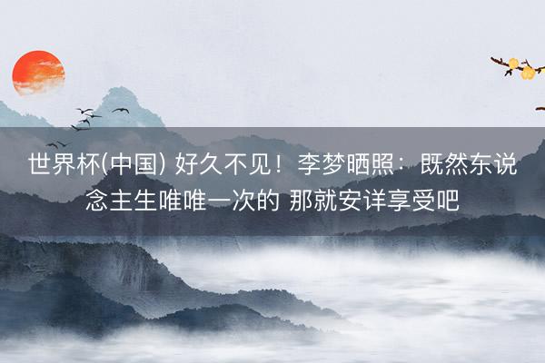 世界杯(中国) 好久不见！李梦晒照：既然东说念主生唯唯一次的 那就安详享受吧