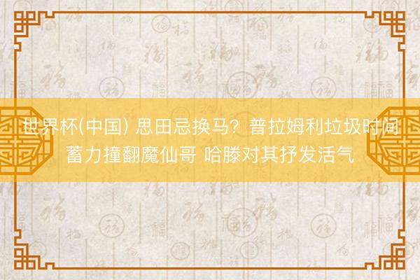 世界杯(中国) 思田忌换马？普拉姆利垃圾时间蓄力撞翻魔仙哥 哈滕对其抒发活气