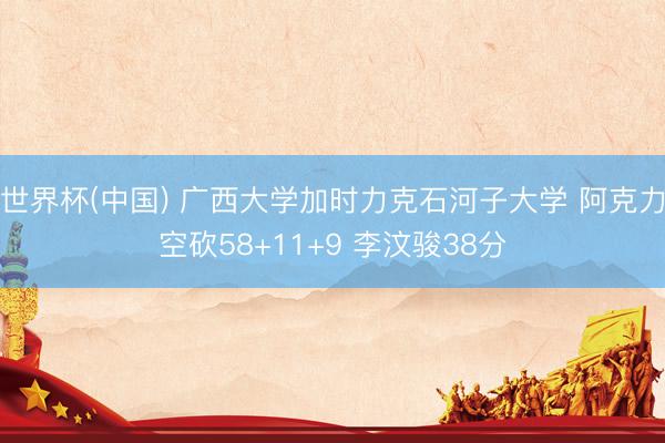 世界杯(中国) 广西大学加时力克石河子大学 阿克力空砍58+11+9 李汶骏38分