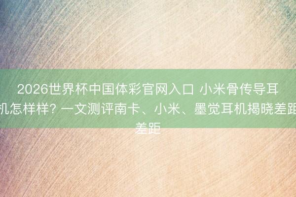 2026世界杯中国体彩官网入口 小米骨传导耳机怎样样? 一文测评南卡、小米、墨觉耳机揭晓差距