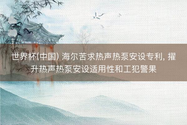 世界杯(中国) 海尔苦求热声热泵安设专利， 擢升热声热泵安设适用性和工犯警果