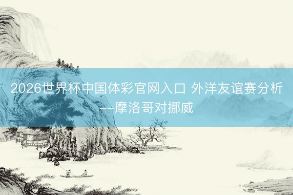 2026世界杯中国体彩官网入口 外洋友谊赛分析--摩洛哥对挪威