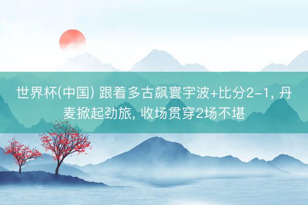 世界杯(中国) 跟着多古飙寰宇波+比分2-1， 丹麦掀起劲旅， 收场贯穿2场不堪