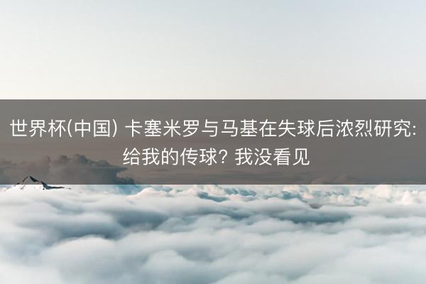 世界杯(中国) 卡塞米罗与马基在失球后浓烈研究: 给我的传球? 我没看见