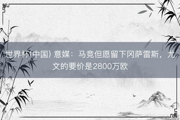 世界杯(中国) 意媒：马竞但愿留下冈萨雷斯，尤文的要价是2800万欧