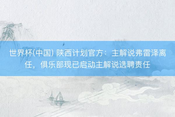 世界杯(中国) 陕西计划官方：主解说弗雷泽离任，俱乐部现已启动主解说选聘责任
