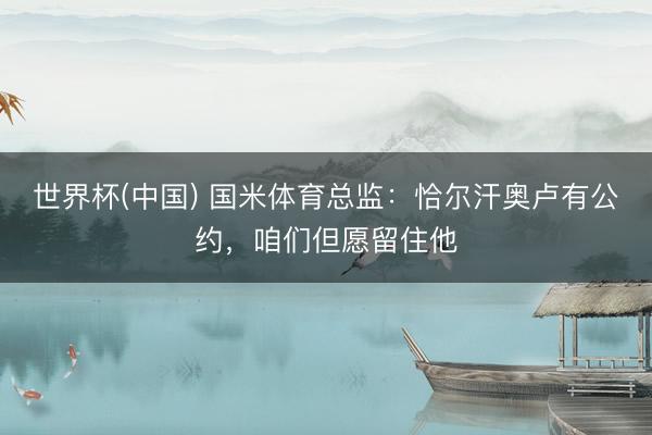 世界杯(中国) 国米体育总监：恰尔汗奥卢有公约，咱们但愿留住他
