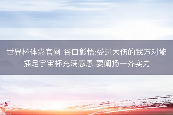 世界杯体彩官网 谷口彰悟:受过大伤的我方对能插足宇宙杯充满感恩 要阐扬一齐实力
