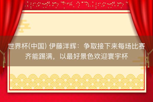 世界杯(中国) 伊藤洋辉：争取接下来每场比赛齐能踢满，以最好景色欢迎寰宇杯