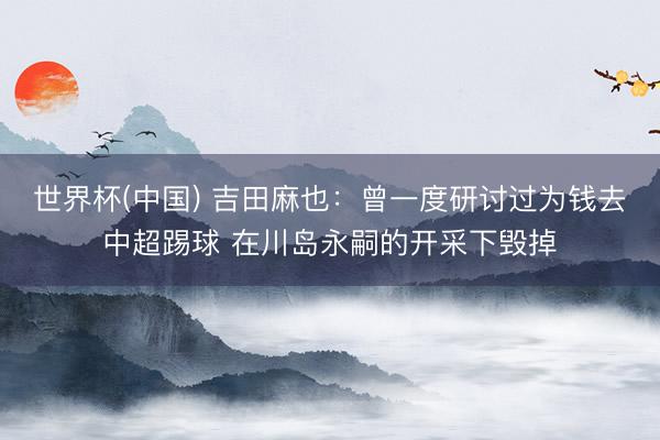 世界杯(中国) 吉田麻也:曾一度研讨过为钱去中超踢球 在川岛永嗣的开采下毁掉