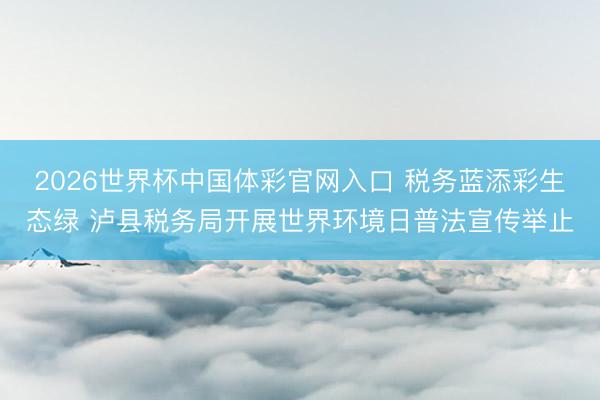 2026世界杯中国体彩官网入口 税务蓝添彩生态绿 泸县税务局开展世界环境日普法宣传举止