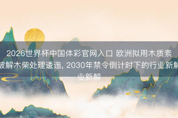 2026世界杯中国体彩官网入口 欧洲拟用木质素破解木柴处理逶迤， 2030年禁令倒计时下的行业新解