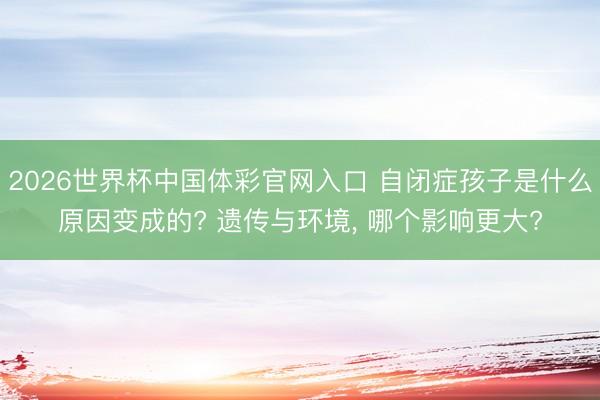 2026世界杯中国体彩官网入口 自闭症孩子是什么原因变成的? 遗传与环境, 哪个影响更大?