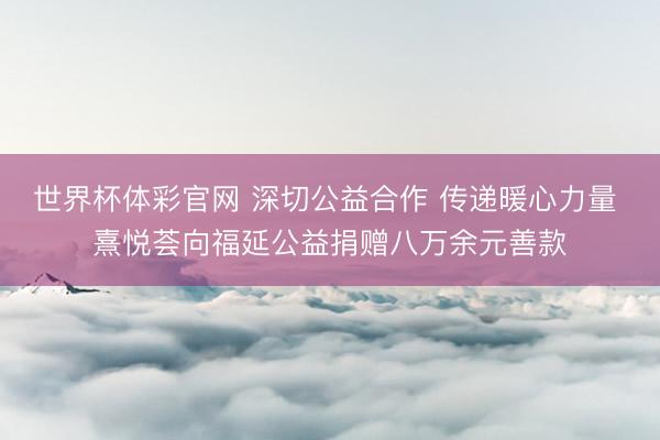 世界杯体彩官网 深切公益合作 传递暖心力量 熹悦荟向福延公益捐赠八万余元善款