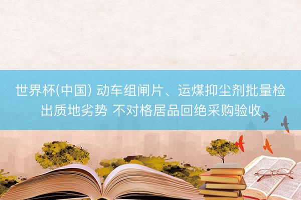 世界杯(中国) 动车组闸片、运煤抑尘剂批量检出质地劣势 不对格居品回绝采购验收