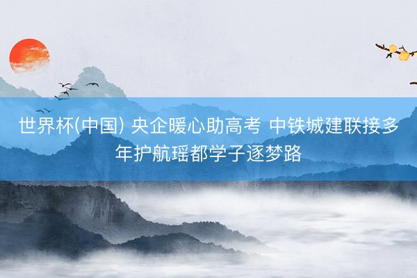 世界杯(中国) 央企暖心助高考 中铁城建联接多年护航瑶都学子逐梦路