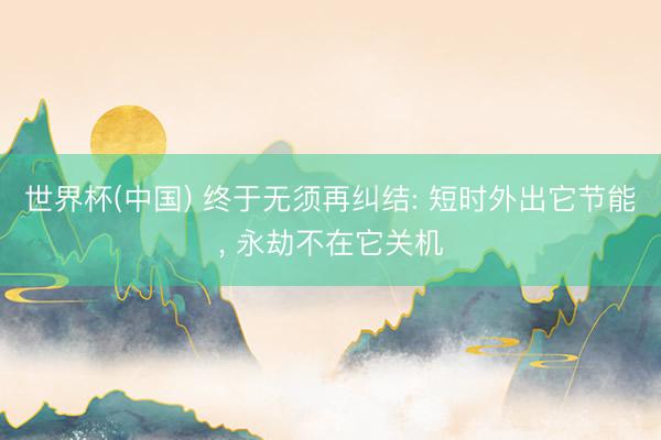 世界杯(中国) 终于无须再纠结: 短时外出它节能， 永劫不在它关机