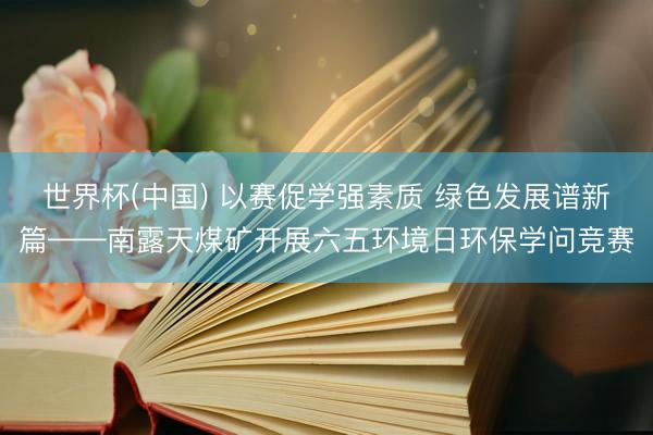 世界杯(中国) 以赛促学强素质 绿色发展谱新篇——南露天煤矿开展六五环境日环保学问竞赛