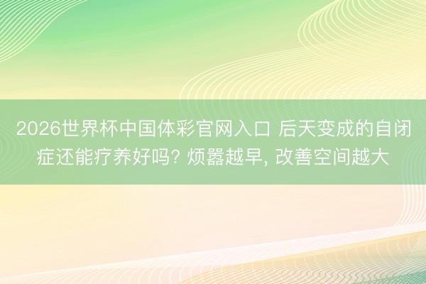 2026世界杯中国体彩官网入口 后天变成的自闭症还能疗养好吗? 烦嚣越早, 改善空间越大
