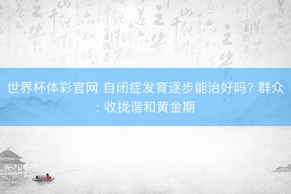 世界杯体彩官网 自闭症发育逐步能治好吗? 群众: 收拢谐和黄金期