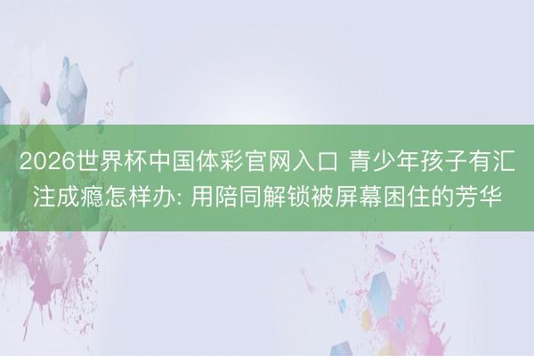 2026世界杯中国体彩官网入口 青少年孩子有汇注成瘾怎样办: 用陪同解锁被屏幕困住的芳华