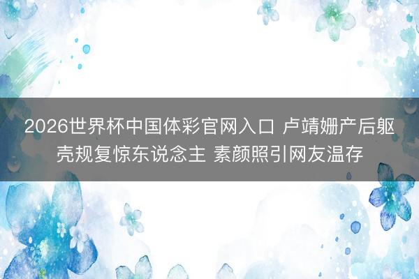 2026世界杯中国体彩官网入口 卢靖姗产后躯壳规复惊东说念主 素颜照引网友温存