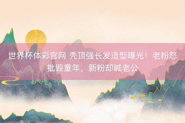 世界杯体彩官网 秃顶强长发造型曝光!老粉怒批毁童年,新粉却喊老公