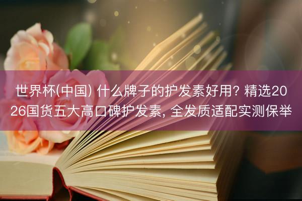 世界杯(中国) 什么牌子的护发素好用? 精选2026国货五大高口碑护发素， 全发质适配实测保举