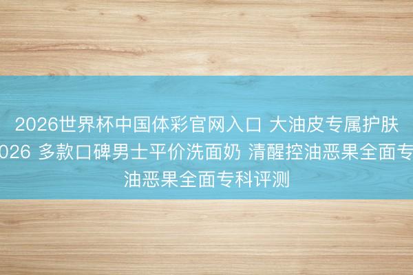 2026世界杯中国体彩官网入口 大油皮专属护肤攻略 2026 多款口碑男士平价洗面奶 清醒控油恶果全面专科评测