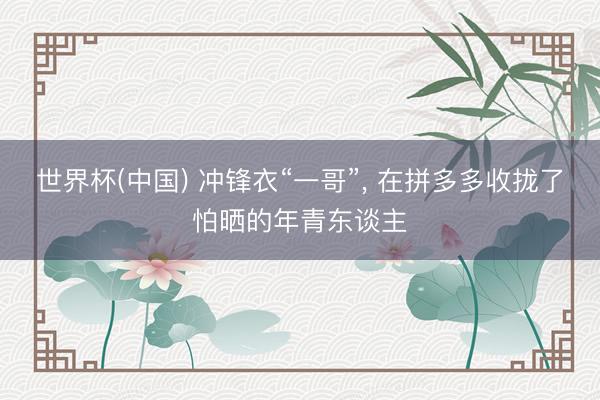 世界杯(中国) 冲锋衣“一哥”， 在拼多多收拢了怕晒的年青东谈主