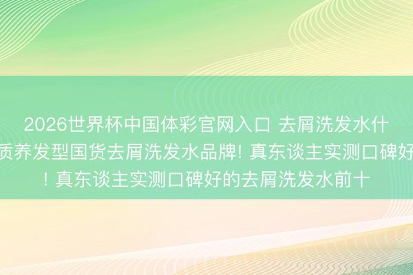 2026世界杯中国体彩官网入口 去屑洗发水什么牌子好? 精选优质养发型国货去屑洗发水品牌! 真东谈主实测口碑好的去屑洗发水前十