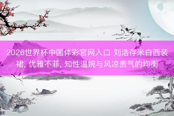 2026世界杯中国体彩官网入口 刘浩存米白西装裙， 优雅不菲， 知性温婉与风凉贵气的均衡