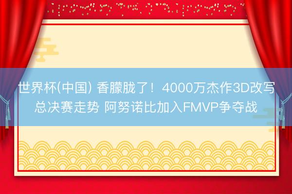 世界杯(中国) 香朦胧了！4000万杰作3D改写总决赛走势 阿努诺比加入FMVP争夺战