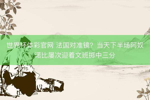 世界杯体彩官网 法国对准镜？当天下半场阿奴诺比屡次迎着文班掷中三分