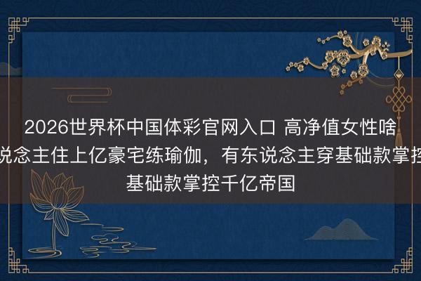 2026世界杯中国体彩官网入口 高净值女性啥样？有东说念主住上亿豪宅练瑜伽，有东说念主穿基础款掌控千亿帝国