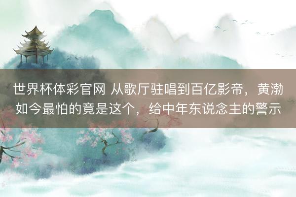 世界杯体彩官网 从歌厅驻唱到百亿影帝，黄渤如今最怕的竟是这个，给中年东说念主的警示