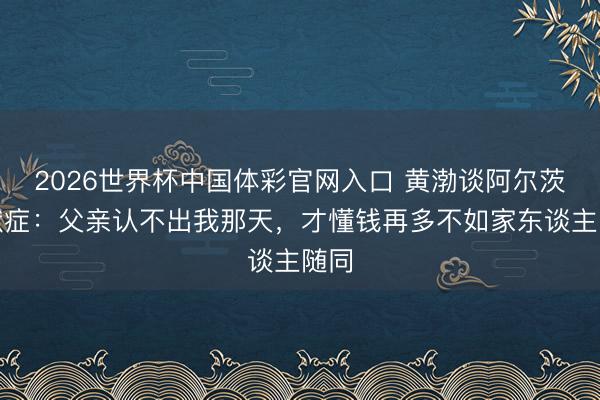 2026世界杯中国体彩官网入口 黄渤谈阿尔茨海默症:父亲认不出我那天,才懂钱再多不如家东谈主随同