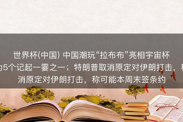 世界杯(中国) 中国潮玩“拉布布”亮相宇宙杯开幕式，被官媒列为5个记起一霎之一；特朗普取消原定对伊朗打击，称可能本周末签条约