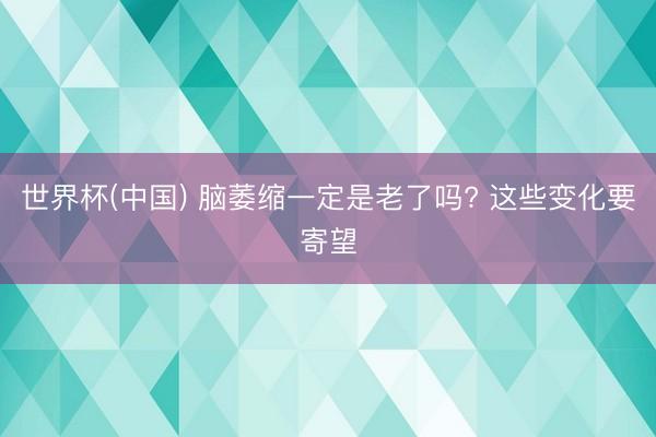 世界杯(中国) 脑萎缩一定是老了吗? 这些变化要寄望