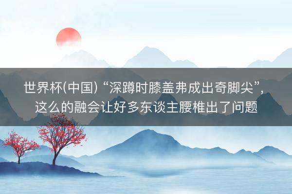 世界杯(中国) “深蹲时膝盖弗成出奇脚尖”, 这么的融会让好多东谈主腰椎出了问题