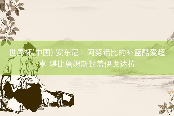 世界杯(中国) 安东尼：阿努诺比的补篮酷爱超卓 堪比詹姆斯封盖伊戈达拉