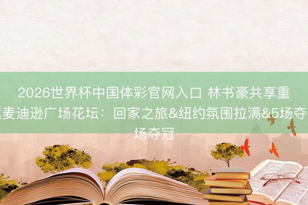 2026世界杯中国体彩官网入口 林书豪共享重返麦迪逊广场花坛：回家之旅&纽约氛围拉满&5场夺冠