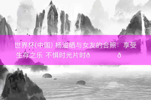 世界杯(中国) 杨溢晒与女友的合照：享受生存之乐 不惧时光片时🏝️🐚