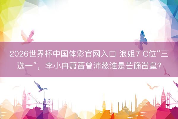 2026世界杯中国体彩官网入口 浪姐7 C位“三选一”，李小冉萧蔷曾沛慈谁是芒确凿皇？