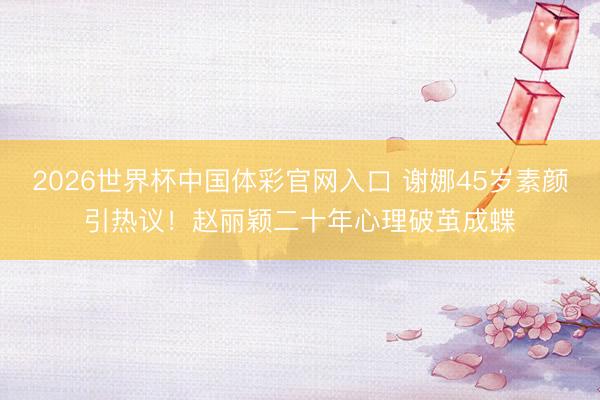 2026世界杯中国体彩官网入口 谢娜45岁素颜引热议！赵丽颖二十年心理破茧成蝶