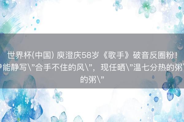 世界杯(中国) 庾澄庆58岁《歌手》破音反圈粉！伊能静写