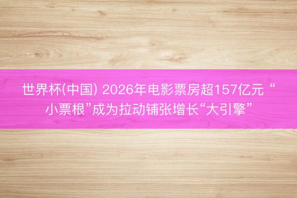 世界杯(中国) 2026年电影票房超157亿元 “小票根”成为拉动铺张增长“大引擎”
