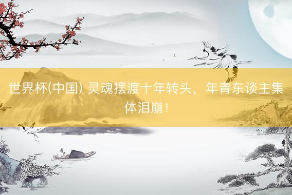 世界杯(中国) 灵魂摆渡十年转头，年青东谈主集体泪崩！